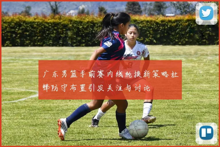 广东男篮季前赛内线轮换新策略杜锋防守布置引发关注与讨论