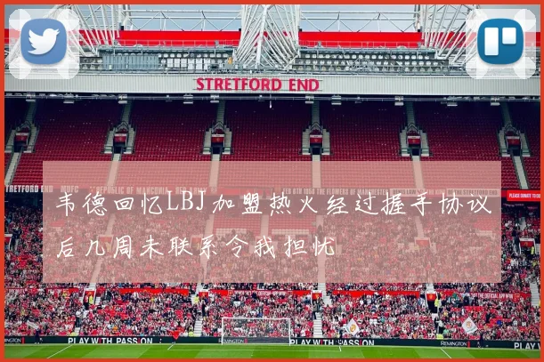 韦德回忆LBJ加盟热火经过握手协议后几周未联系令我担忧